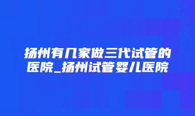 扬州有几家做三代试管的医院_扬州试管婴儿医院