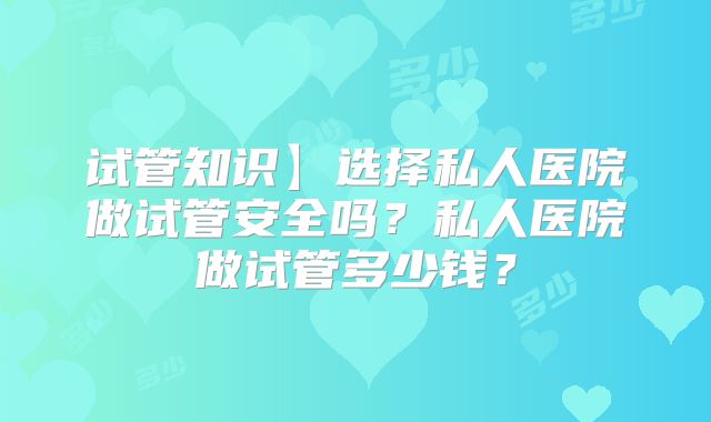 试管知识】选择私人医院做试管安全吗?私人医院做试管多少钱?