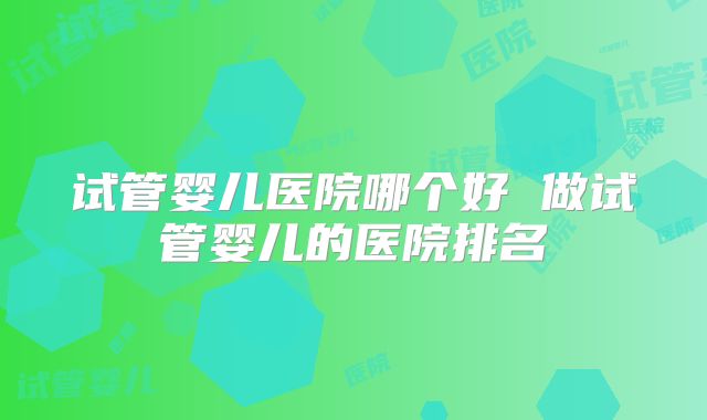 试管婴儿医院哪个好 做试管婴儿的医院排名