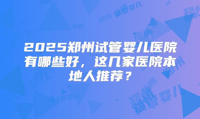 2025郑州试管婴儿医院有哪些好，这几家医院本地人推荐？