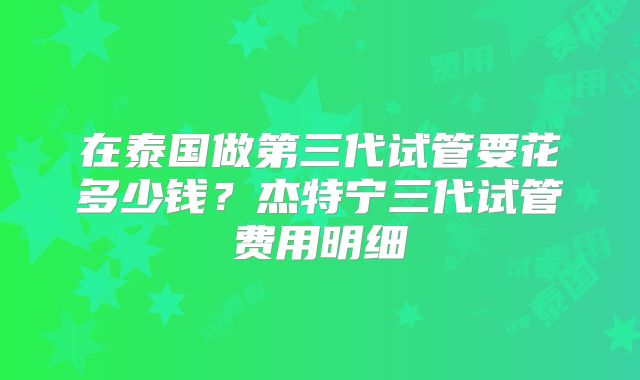 在泰国做第三代试管要花多少钱？杰特宁三代试管费用明细
