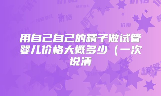 用自己自己的精子做试管婴儿价格大概多少（一次说清