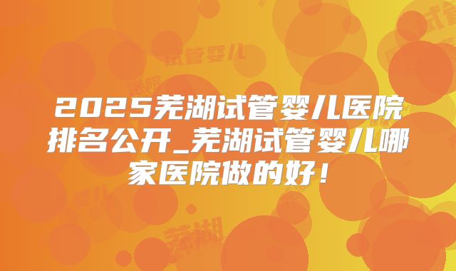 2025芜湖试管婴儿医院排名公开_芜湖试管婴儿哪家医院做的好!