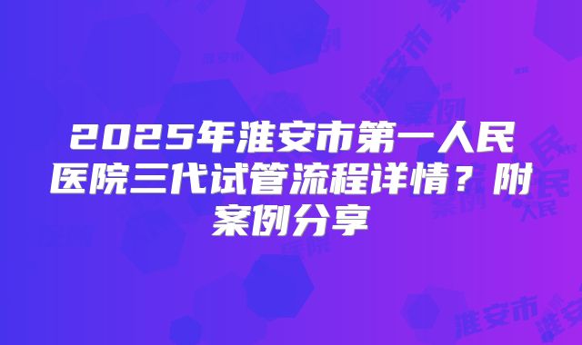 2025年淮安市第一人民医院三代试管流程详情?附案例分享