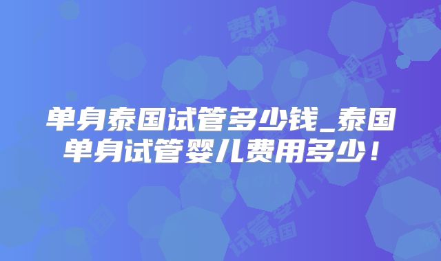 单身泰国试管多少钱_泰国单身试管婴儿费用多少！