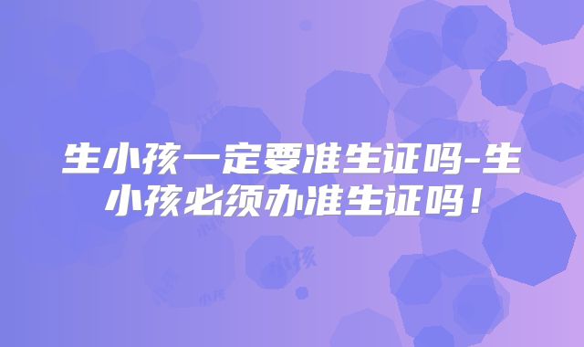 生小孩一定要准生证吗-生小孩必须办准生证吗!