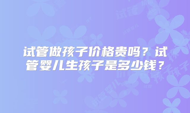 试管做孩子价格贵吗?试管婴儿生孩子是多少钱?