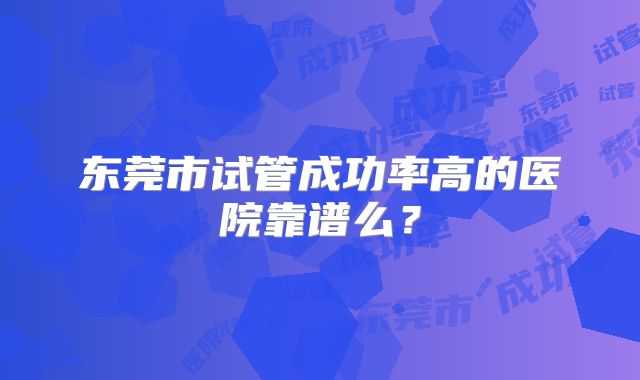 东莞市试管成功率高的医院靠谱么?