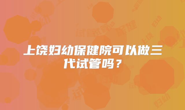 上饶妇幼保健院可以做三代试管吗？