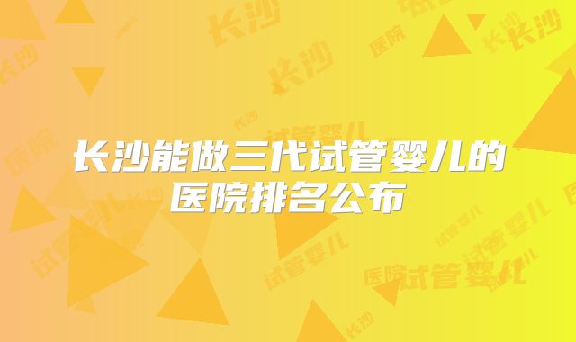 长沙能做三代试管婴儿的医院排名公布