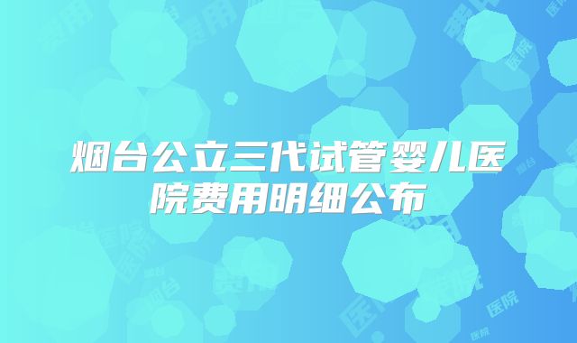 烟台公立三代试管婴儿医院费用明细公布