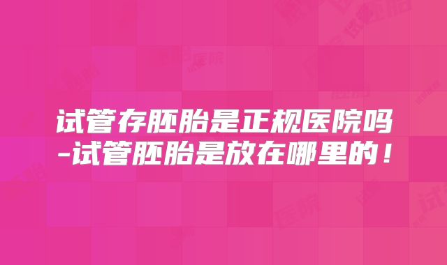 试管存胚胎是正规医院吗-试管胚胎是放在哪里的!