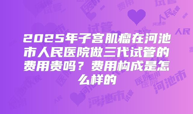 2025年子宫肌瘤在河池市人民医院做三代试管的费用贵吗?费用构成是怎么样的