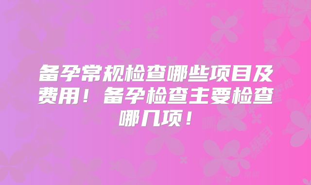 备孕常规检查哪些项目及费用!备孕检查主要检查哪几项!