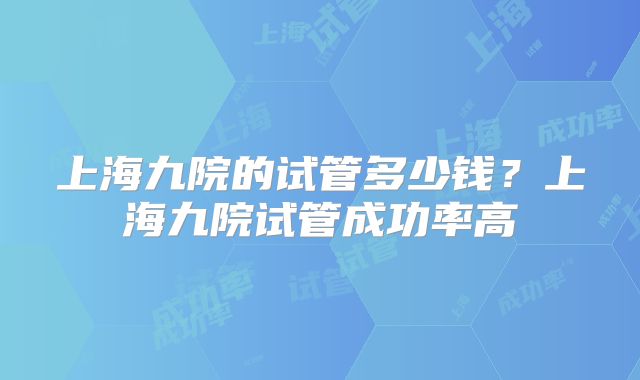 上海九院的试管多少钱？上海九院试管成功率高