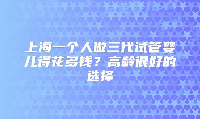 上海一个人做三代试管婴儿得花多钱?高龄很好的选择