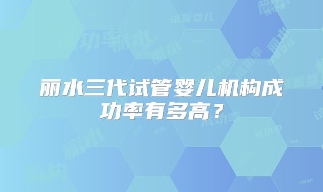丽水三代试管婴儿机构成功率有多高?