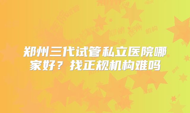 郑州三代试管私立医院哪家好？找正规机构难吗