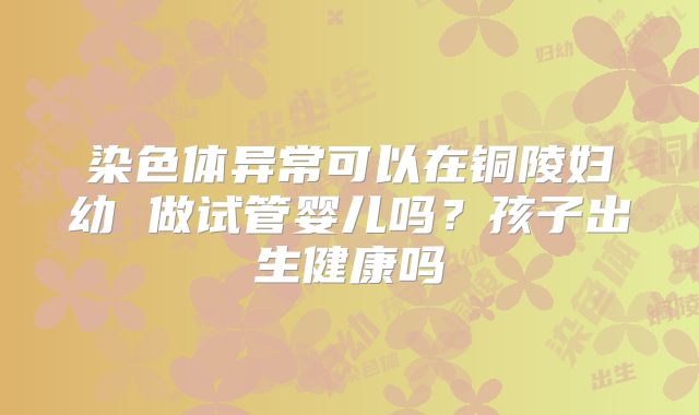染色体异常可以在铜陵妇幼 做试管婴儿吗？孩子出生健康吗