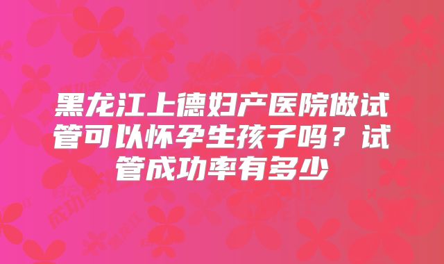 黑龙江上德妇产医院做试管可以怀孕生孩子吗?试管成功率有多少