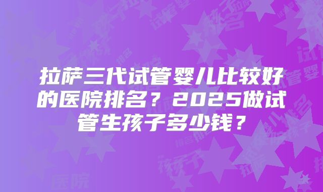 拉萨三代试管婴儿比较好的医院排名？2025做试管生孩子多少钱？