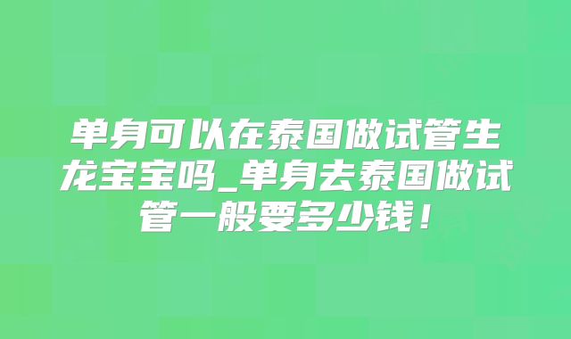 单身可以在泰国做试管生龙宝宝吗_单身去泰国做试管一般要多少钱！