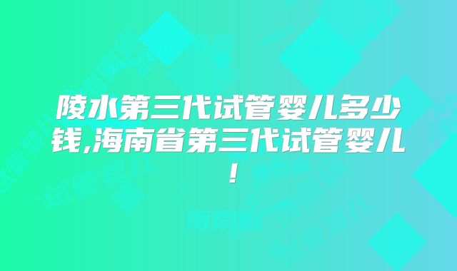 陵水第三代试管婴儿多少钱,海南省第三代试管婴儿！