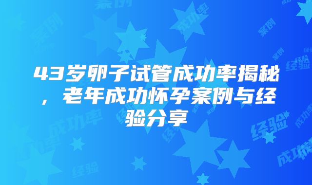 43岁卵子试管成功率揭秘，老年成功怀孕案例与经验分享