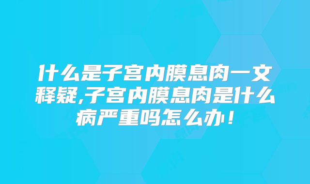 什么是子宫内膜息肉一文释疑,子宫内膜息肉是什么病严重吗怎么办!