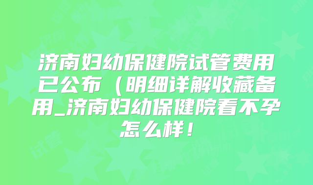 济南妇幼保健院试管费用已公布（明细详解收藏备用_济南妇幼保健院看不孕怎么样！
