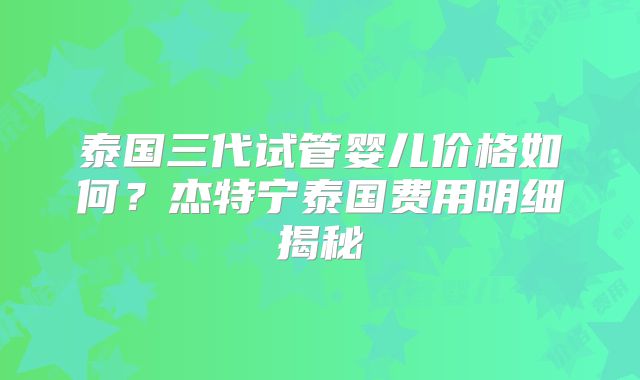 泰国三代试管婴儿价格如何？杰特宁泰国费用明细揭秘