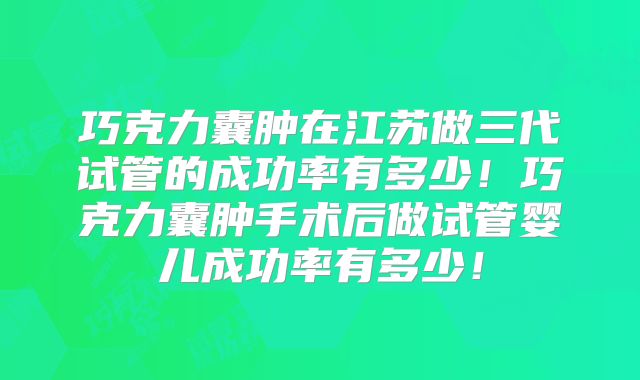 巧克力囊肿在江苏做三代试管的成功率有多少!巧克力囊肿手术后做试管婴儿成功率有多少!
