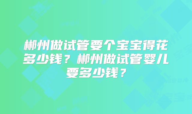 郴州做试管要个宝宝得花多少钱？郴州做试管婴儿要多少钱？