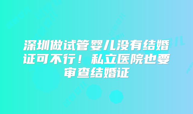 深圳做试管婴儿没有结婚证可不行!私立医院也要审查结婚证