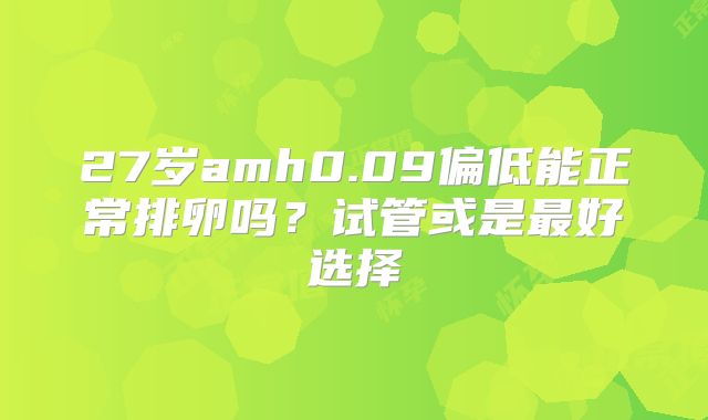 27岁amh0.09偏低能正常排卵吗？试管或是最好选择