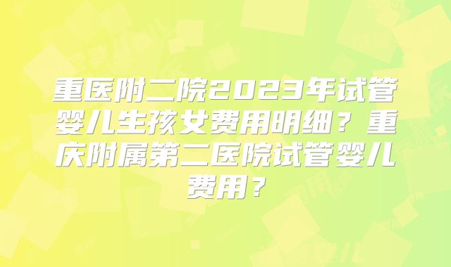 重医附二院2023年试管婴儿生孩女费用明细?重庆附属第二医院试管婴儿费用?