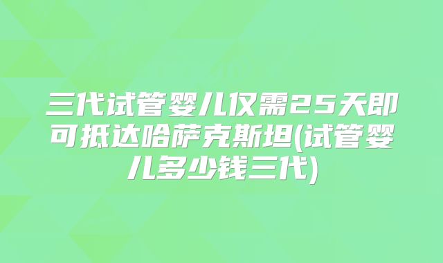 三代试管婴儿仅需25天即可抵达哈萨克斯坦(试管婴儿多少钱三代)