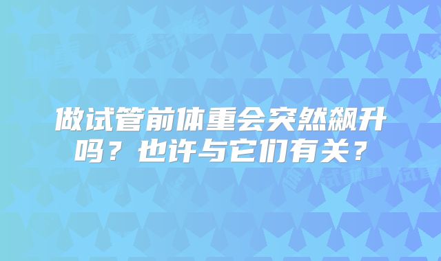做试管前体重会突然飙升吗?也许与它们有关?