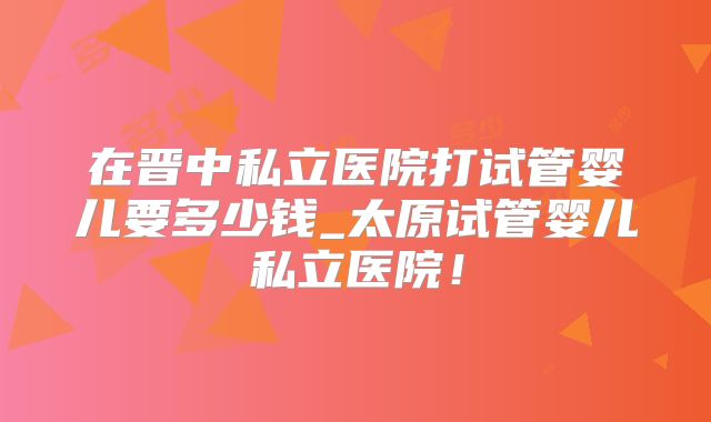在晋中私立医院打试管婴儿要多少钱_太原试管婴儿私立医院！