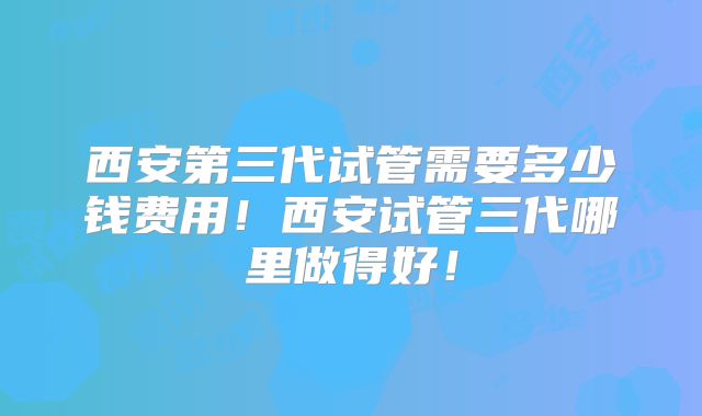 西安第三代试管需要多少钱费用！西安试管三代哪里做得好！