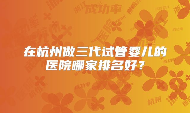 在杭州做三代试管婴儿的医院哪家排名好?