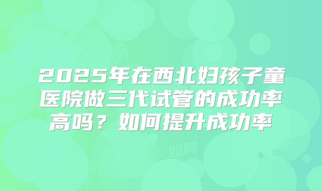 2025年在西北妇孩子童医院做三代试管的成功率高吗？如何提升成功率