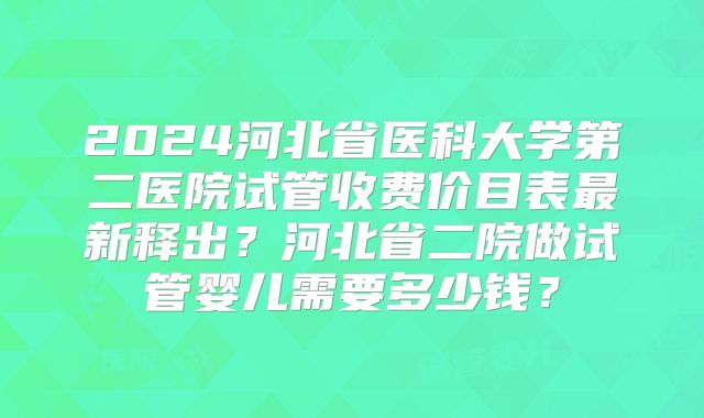 2024河北省医科大学第二医院试管收费价目表最新释出?河北省二院做试管婴儿需要多少钱?