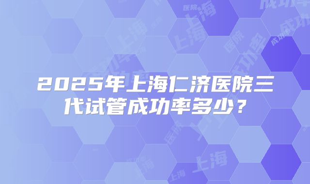 2025年上海仁济医院三代试管成功率多少？