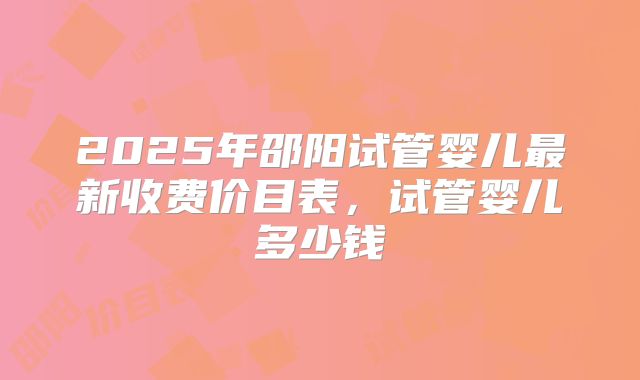 2025年邵阳试管婴儿最新收费价目表，试管婴儿多少钱