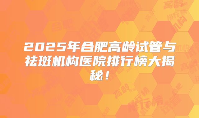 2025年合肥高龄试管与祛斑机构医院排行榜大揭秘！