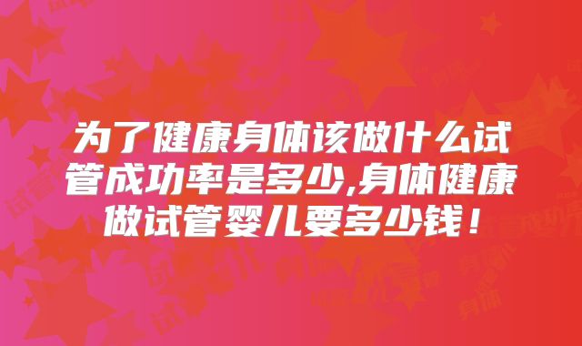 为了健康身体该做什么试管成功率是多少,身体健康做试管婴儿要多少钱!
