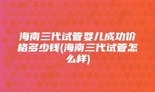 海南三代试管婴儿成功价格多少钱(海南三代试管怎么样)