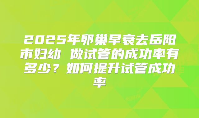 2025年卵巢早衰去岳阳市妇幼 做试管的成功率有多少?如何提升试管成功率