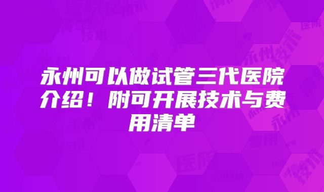 永州可以做试管三代医院介绍！附可开展技术与费用清单